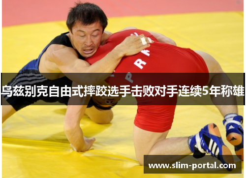 乌兹别克自由式摔跤选手击败对手连续5年称雄